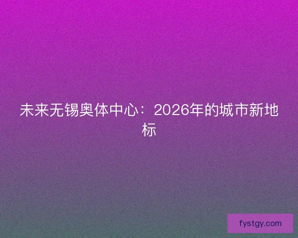 未来无锡奥体中心:2026年的城市新地标 未来无锡奥体中心:2026年的城市新地标