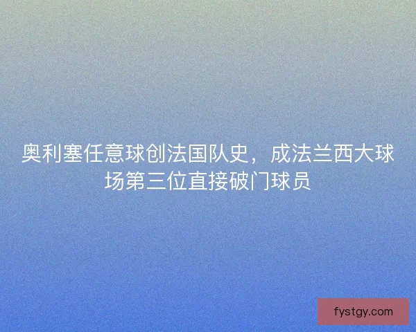 奥利塞任意球创法国队史，成法兰西大球场第三位直接破门球员