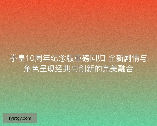 拳皇10周年纪念版重磅回归 全新剧情与角色呈现经典与创新的完美融合