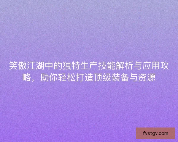笑傲江湖中的独特生产技能解析与应用攻略，助你轻松打造顶级装备与资源