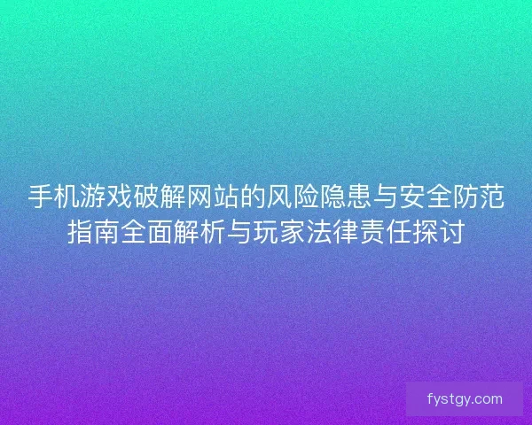 手机游戏破解网站的风险隐患与安全防范指南全面解析与玩家法律责任探讨